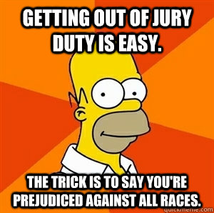 Getting out of jury duty is easy. The trick is to say you're prejudiced against all races.  Advice Homer