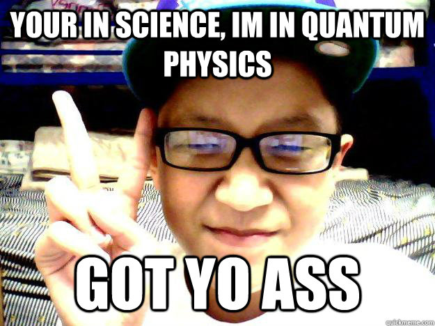 your in science, im in Quantum Physics got yo ass  