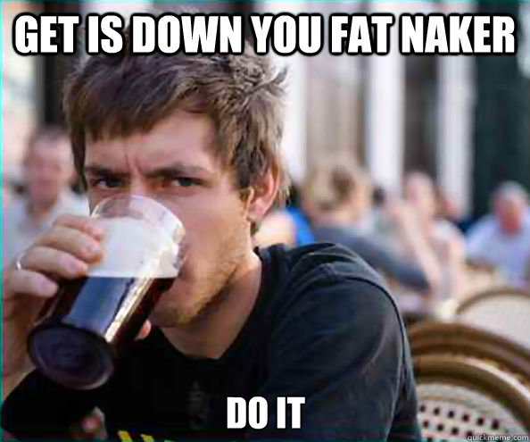get is down you fat naker do it  Lazy College Senior