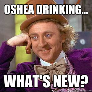 Oshea drinking... What's new?  Condescending Wonka