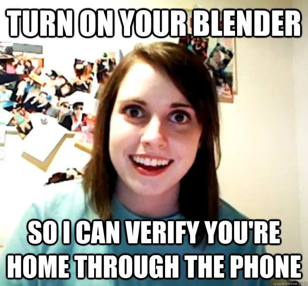 Turn on your blender So i can verify you're home through the phone - Turn on your blender So i can verify you're home through the phone  Overly Attached Girlfriend