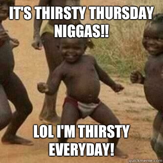 It's thirsty Thursday niggas!! LOL I'm THIRSTY EVERYDAY!  Its friday niggas