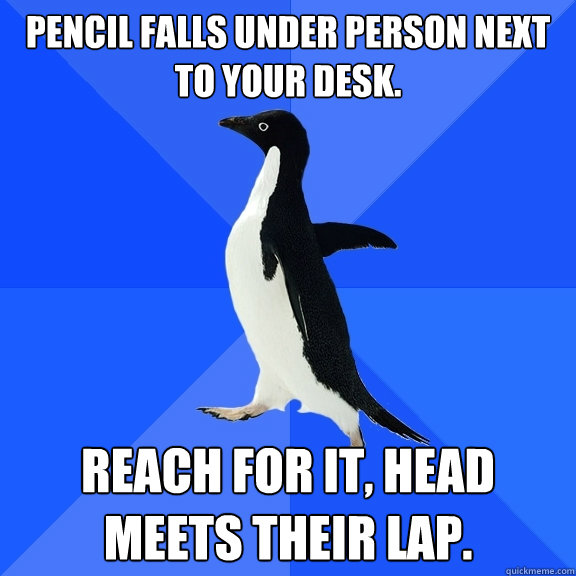 Pencil falls under person next to your desk. Reach for it, Head meets their lap.  Socially Awkward Penguin