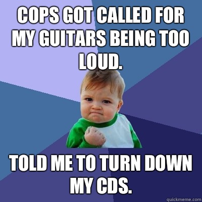 Cops got called for my guitars being too loud.  Told me to turn down my CDs.   Success Kid