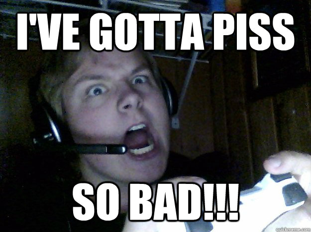 I've gotta piss so bad!!!  