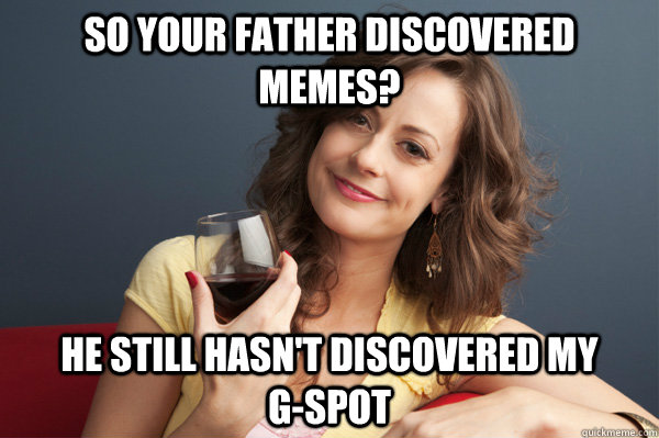 So your father discovered memes? he still hasn't discovered my         g-spot  Forever Resentful Mother