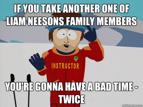 If you take another one of liam neesons family members you're gonna have a bad time - twice  Youre gonna have a bad time