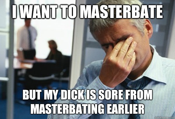 I want to masterbate But my dick is sore from masterbating earlier  Male First World Problems