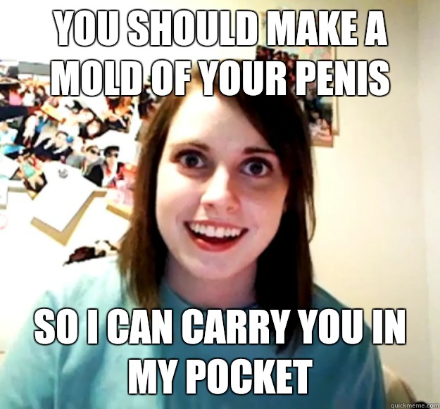 You should make a mold of your penis So I can carry you in my pocket  Overly Attached Girlfriend