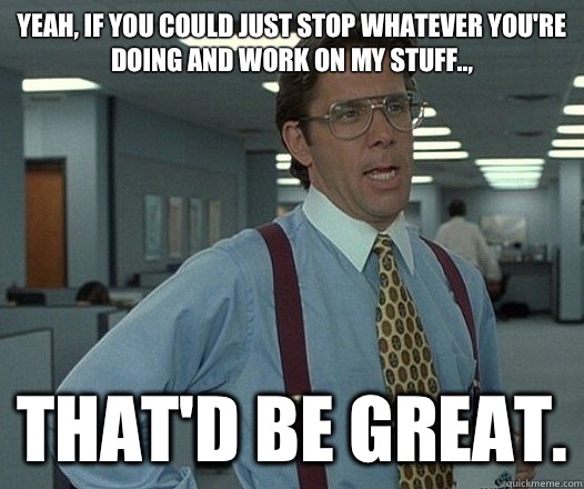 Yeah, if you could just stop whatever you're doing and work on my stuff.., That'd be great.  Lumbergh