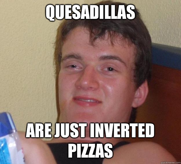 Quesadillas Are just inverted pizzas  10 Guy