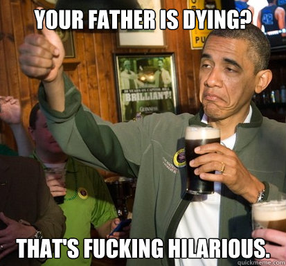 Your father is dying? That's fucking hilarious.    Upvote Obama