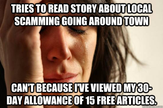 Tries to read story about local scamming going around town Can't because I've viewed my 30-day allowance of 15 free articles.  First World Problems