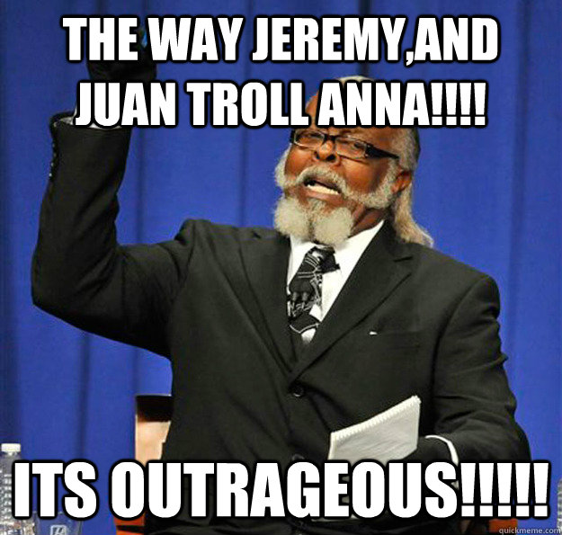 The way jeremy,and juan troll anna!!!! its outrageous!!!!!  Jimmy McMillan