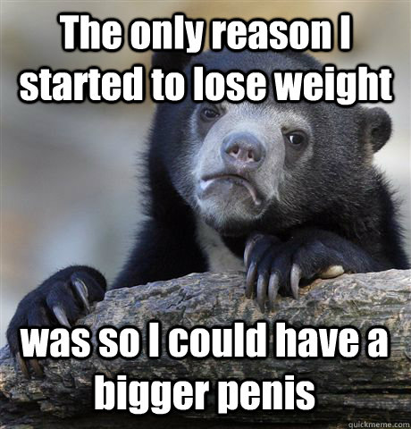 The only reason I started to lose weight was so I could have a bigger penis  Confession Bear