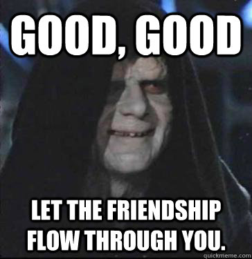 Good, GOod Let the friendship flow through you.  Darth friendship