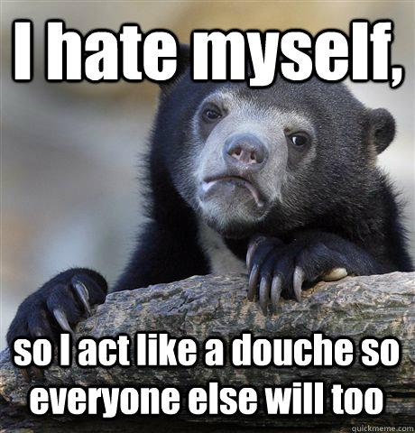I hate myself, so I act like a douche so everyone else will too  Confession Bear