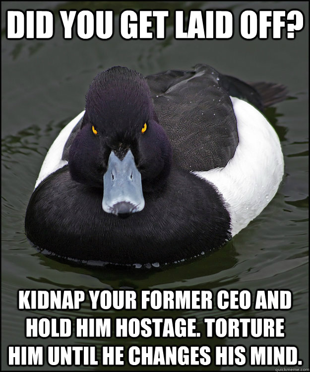 Did you get laid off? Kidnap your former CEO and hold him hostage. Torture him until he changes his mind.  