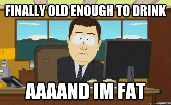 finally old enough to drink AAAAND im fat  aaaand its gone