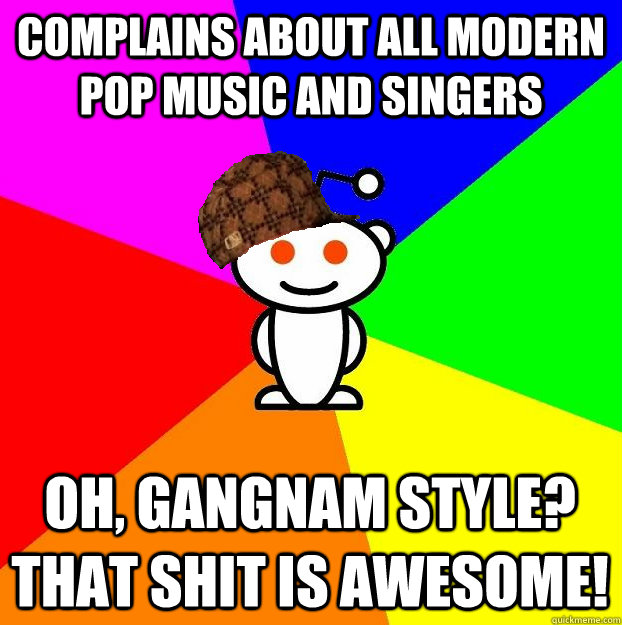 Complains about all modern pop music and singers Oh, gangnam style?  That shit is awesome!  Scumbag Redditor