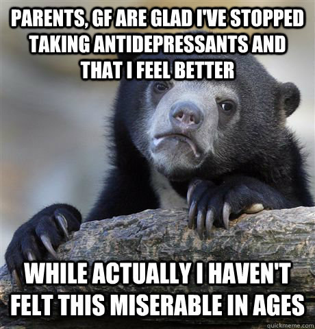 Parents, GF are glad I've stopped taking antidepressants and that I feel better while actually I haven't felt this miserable in ages  Confession Bear