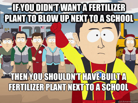 if you didn't want a fertilizer plant to blow up next to a school then you shouldn't have built a fertilizer plant next to a school   Captain Hindsight
