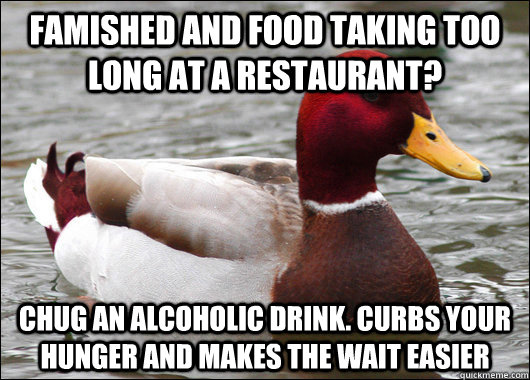 famished and food taking too long at a restaurant? chug an alcoholic drink. curbs your hunger and makes the wait easier  Malicious Advice Mallard
