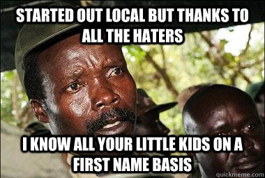 Started out local but thanks to all the haters i know all your little kids on a first name basis  Scumbag Kony