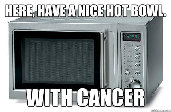 Here, have a nice hot bowl. with cancer  Scumbag Microwave