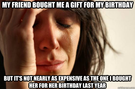 My Friend bought me a gift for my birthday but it's not nearly as expensive as the one i bought her for her birthday last year  First World Problems