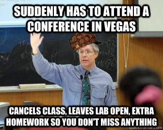 suddenly has to attend a conference in vegas cancels class, leaves lab open, extra homework so you don't miss anything  Scumbag Professor