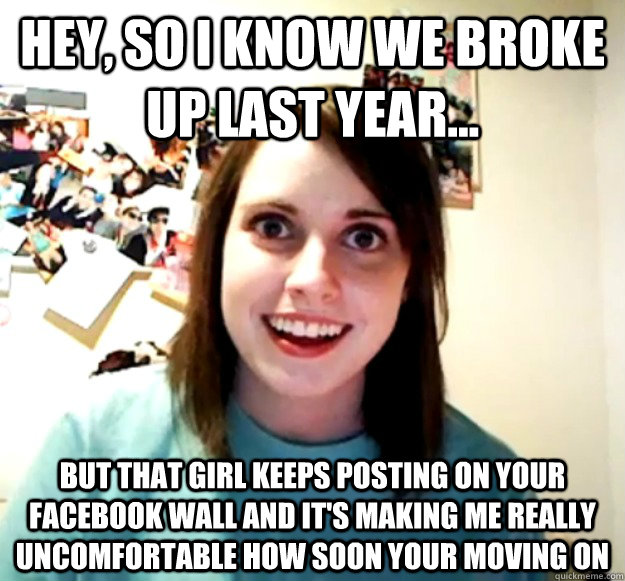 Hey, so I know we broke up last year... But that girl keeps posting on your Facebook wall and it's making me really uncomfortable how soon your moving on  Overly Attached Girlfriend