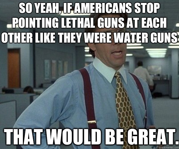 So yeah, if Americans stop pointing lethal guns at each other like they were water guns That would be great.  that would be great