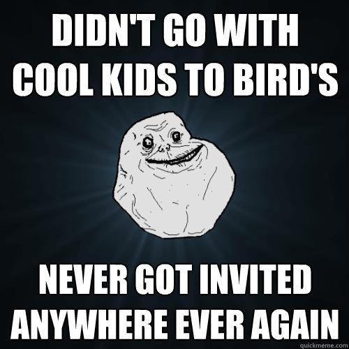Didn't go with cool kids to Bird's never got invited anywhere ever again  Forever Alone