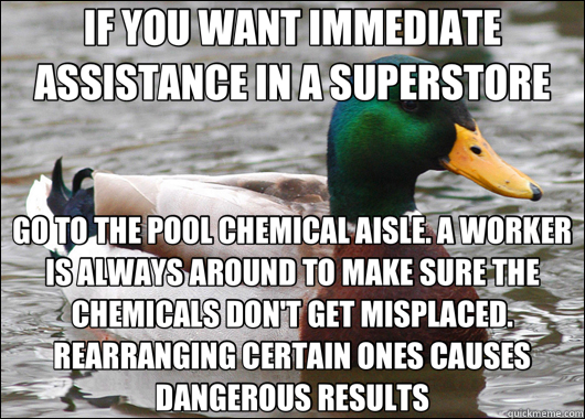 IF YOU WANT IMMEDIATE ASSISTANCE IN A SUPERSTORE GO TO THE POOL CHEMICAL AISLE. A WORKER IS ALWAYS AROUND TO MAKE SURE THE CHEMICALS DON'T GET MISPLACED. REARRANGING CERTAIN ONES CAUSES DANGEROUS RESULTS  Actual Advice Mallard