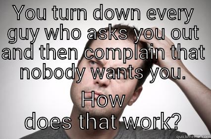 YOU TURN DOWN EVERY GUY WHO ASKS YOU OUT AND THEN COMPLAIN THAT NOBODY WANTS YOU. HOW DOES THAT WORK? Misc