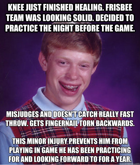 knee just finished healing. frisbee team was looking solid. decided to practice the night before the game. misjudges and doesn't catch really fast throw. gets fingernail torn backwards. 

this minor injury prevents him from playing in game he has been pra - knee just finished healing. frisbee team was looking solid. decided to practice the night before the game. misjudges and doesn't catch really fast throw. gets fingernail torn backwards. 

this minor injury prevents him from playing in game he has been pra  Bad Luck Brian