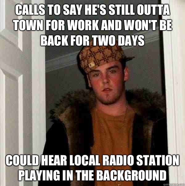 Calls to say he's still outta town for work and won't be back for two days  Could hear local radio station playing in the background  - Calls to say he's still outta town for work and won't be back for two days  Could hear local radio station playing in the background   Scumbag Steve