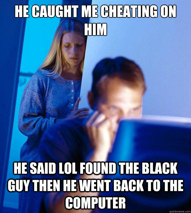 He caught me cheating on him he said lol found the black guy then he went back to the computer  Internet Husband