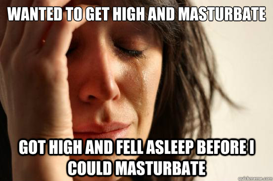 WANTED TO GET HIGH AND MASTURBATE GOT HIGH AND FELL ASLEEP BEFORE I COULD MASTURBATE  First World Problems