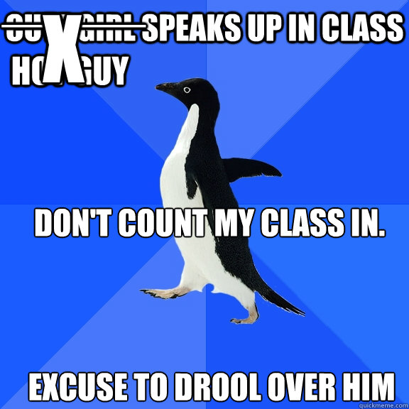 cute girl speaks up in class _____ HOT GUY excuse to DROOL OVER HIM X DON'T COUNT MY CLASS IN. 
  Socially Awkward Penguin