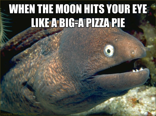 When the moon hits your eye
Like a big-a pizza pie  - When the moon hits your eye
Like a big-a pizza pie   Bad Joke Eel