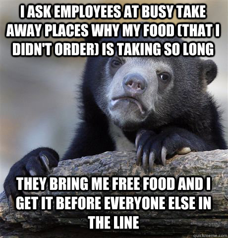 I ASK EMPLOYEES AT BUSY TAKE AWAY PLACES WHY MY FOOD (THAT I DIDN'T ORDER) IS TAKING SO LONG THEY BRING ME FREE FOOD AND I GET IT BEFORE EVERYONE ELSE IN THE LINE  Confession Bear