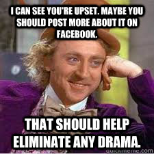 I can see you're upset. Maybe you should post more about it on Facebook.  That should help eliminate any drama.  WILLY WONKA SARCASM