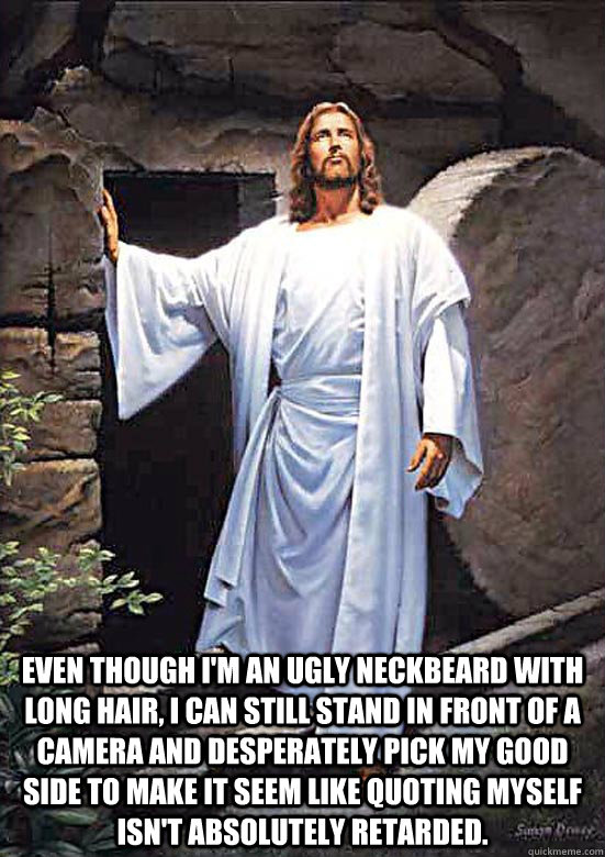  Even though I'm an ugly neckbeard with long hair, i can still stand in front of a camera and desperately pick my good side to make it seem like quoting myself isn't absolutely retarded. -  Even though I'm an ugly neckbeard with long hair, i can still stand in front of a camera and desperately pick my good side to make it seem like quoting myself isn't absolutely retarded.  Gamer Jesus