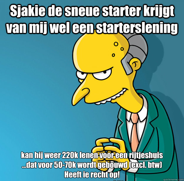 Sjakie de sneue starter krijgt van mij wel een starterslening kan hij weer 220k lenen voor een rijtjeshuis
...dat voor 50-70k wordt gebouwd (excl. btw)
Heeft ie recht op! - Sjakie de sneue starter krijgt van mij wel een starterslening kan hij weer 220k lenen voor een rijtjeshuis
...dat voor 50-70k wordt gebouwd (excl. btw)
Heeft ie recht op!  Mr Stef Blok Burns