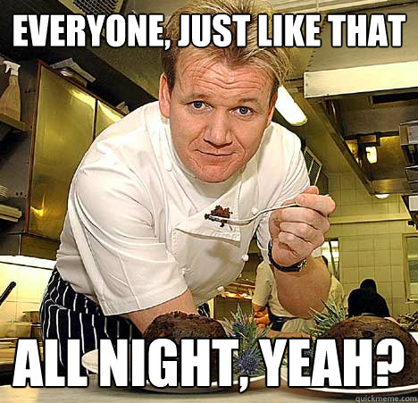 Everyone, Just like that All night, yeah?  Psychotic Nutjob Gordon Ramsay