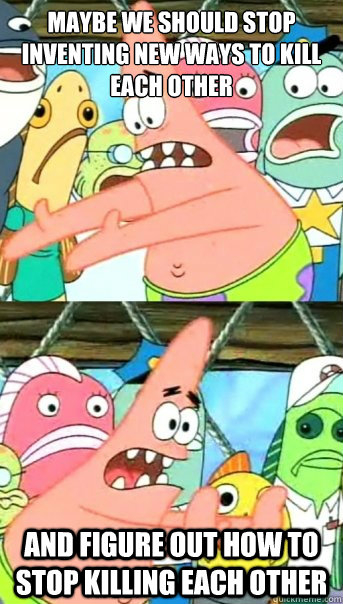 Maybe we should stop inventing new ways to kill each other And figure out how to stop killing each other  Push it somewhere else Patrick