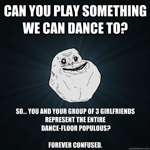 Can you play something we can dance to? so... you and your group of 3 Girlfriends represent the entire
 dance-floor populous? 

forever confused.
  Forever Alone
