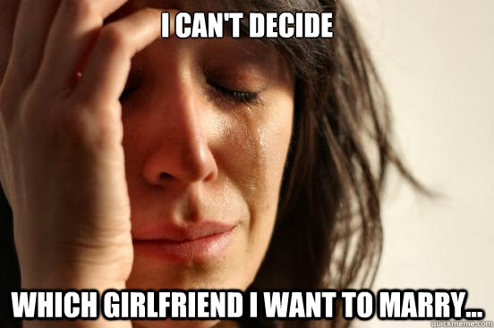 I can't decide  which girlfriend I want to marry...  First World Problems